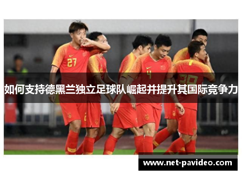 如何支持德黑兰独立足球队崛起并提升其国际竞争力 如何支持德黑兰独立足球队崛起并提升其国际竞争力