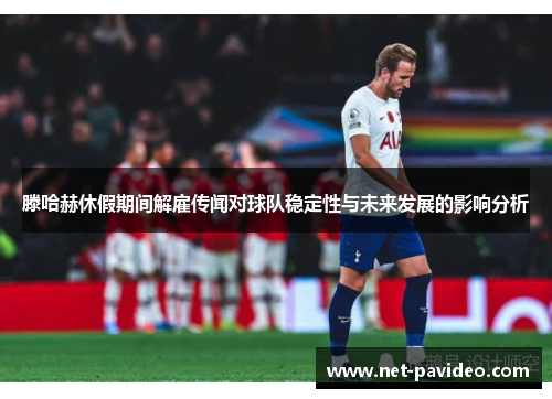 滕哈赫休假期间解雇传闻对球队稳定性与未来发展的影响分析 滕哈赫休假期间解雇传闻对球队稳定性与未来发展的影响分析