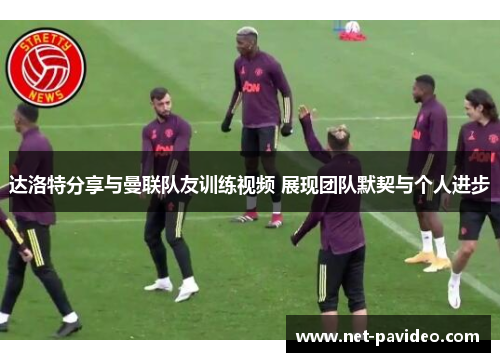 达洛特分享与曼联队友训练视频 展现团队默契与个人进步